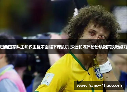 巴西国家队主帅多里瓦尔面临下课危机 球迷和媒体纷纷质疑其执教能力